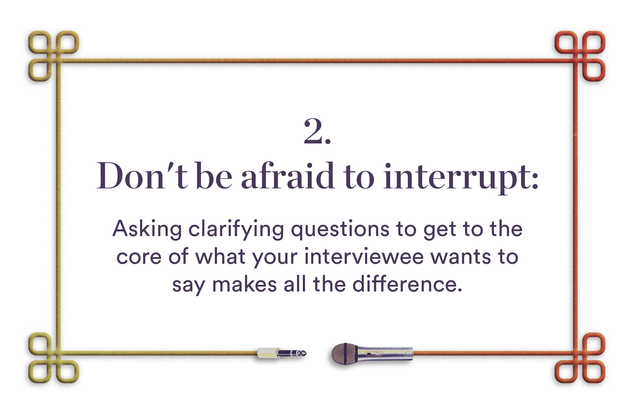 2. Don't be afraid to interrupt - Asking clarifying questions to get to the core of what your interviewee wants to say makes all the difference.