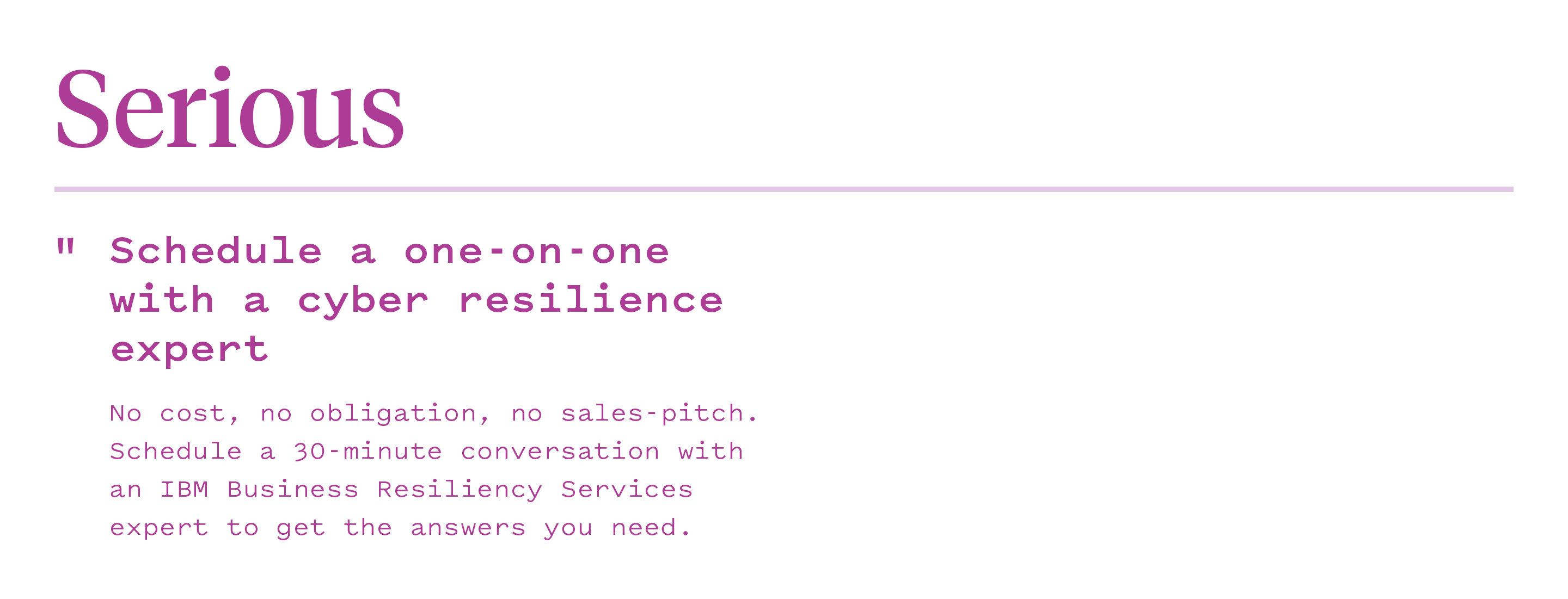 Serious: Schedule a one-on-one with a cyber resilience expert. No cost, no obligation, no sales pitch. Schedule a 30-minute conversation with an IBM Business resiliency services expert to get the answers you need. 
